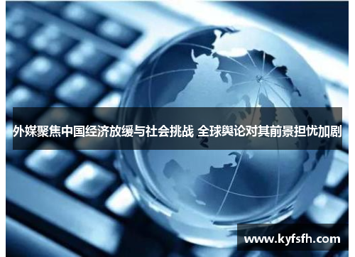 外媒聚焦中国经济放缓与社会挑战 全球舆论对其前景担忧加剧