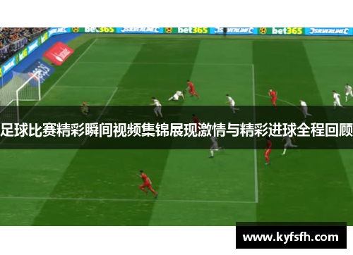 足球比赛精彩瞬间视频集锦展现激情与精彩进球全程回顾